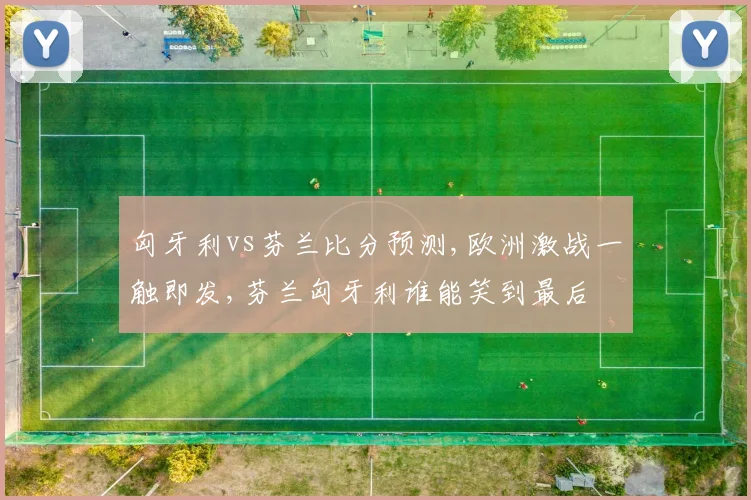 匈牙利vs芬兰比分预测,欧洲激战一触即发,芬兰匈牙利谁能笑到最后